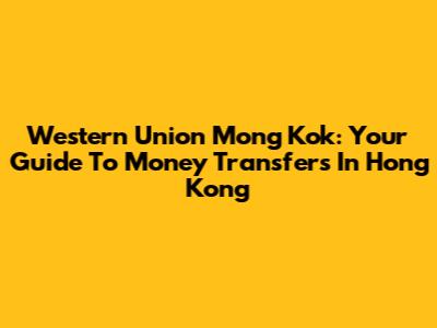 Western Union Mong Kok: Your Guide To Money Transfers In Hong Kong